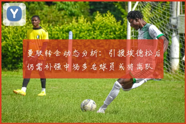 曼联转会动态分析：引援埃德松后仍需补强中场多名球员或将离队