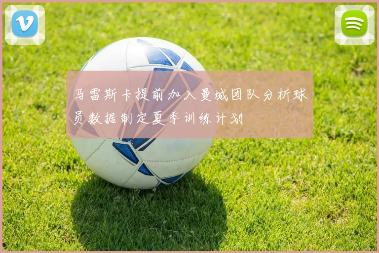 马雷斯卡提前加入曼城团队分析球员数据制定夏季训练计划