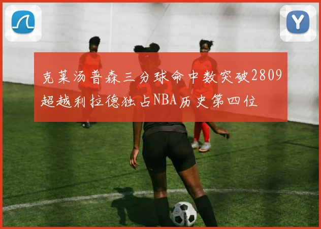 克莱汤普森三分球命中数突破2809超越利拉德独占NBA历史第四位