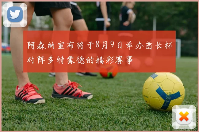阿森纳宣布将于8月9日举办酋长杯对阵多特蒙德的精彩赛事