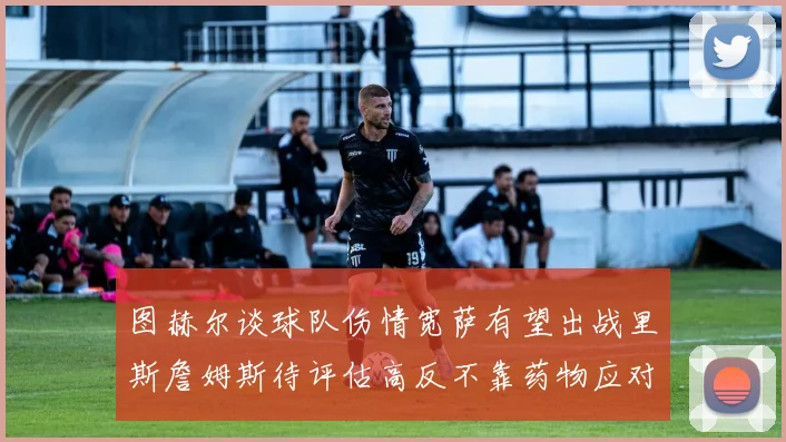 图赫尔谈球队伤情宽萨有望出战里斯詹姆斯待评估高反不靠药物应对