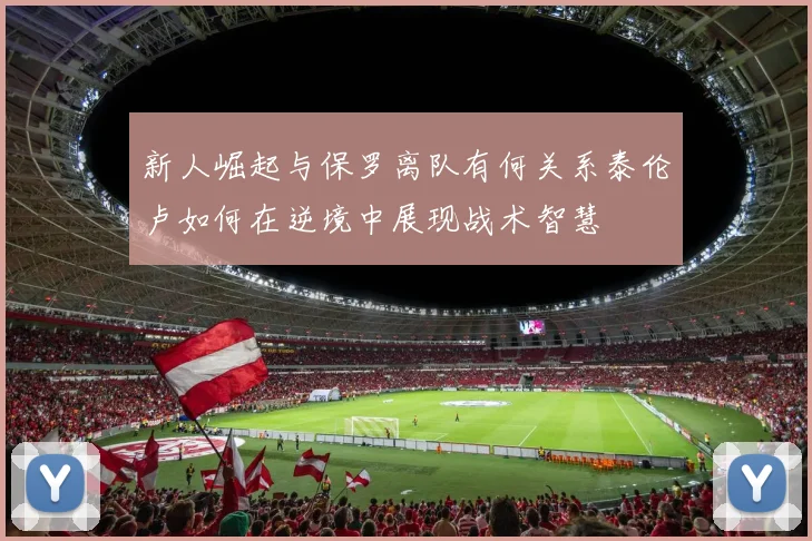 新人崛起与保罗离队有何关系泰伦卢如何在逆境中展现战术智慧