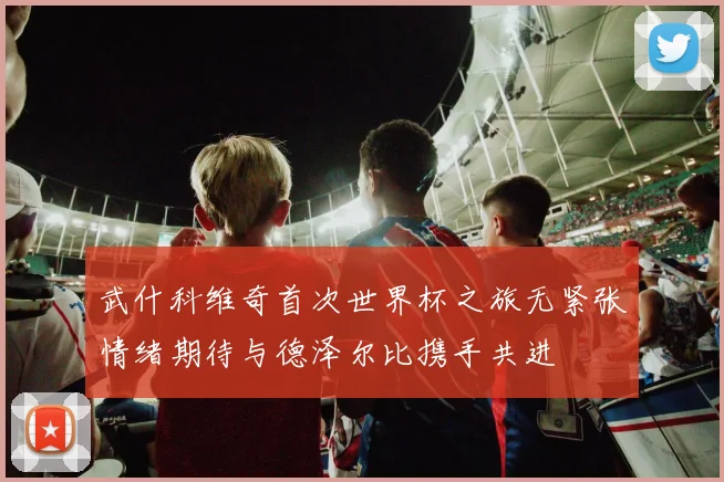 武什科维奇首次世界杯之旅无紧张情绪期待与德泽尔比携手共进