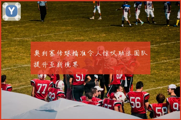 奥利塞传球精准令人惊叹助法国队提升至新境界