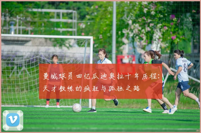 曼城球员回忆瓜迪奥拉十年历程：天才教练的疯狂与孤独之路