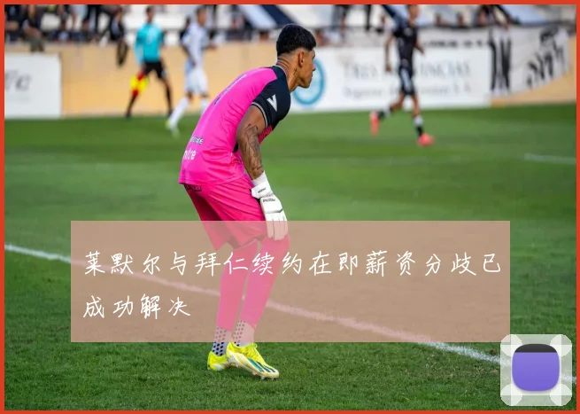 莱默尔与拜仁续约在即薪资分歧已成功解决