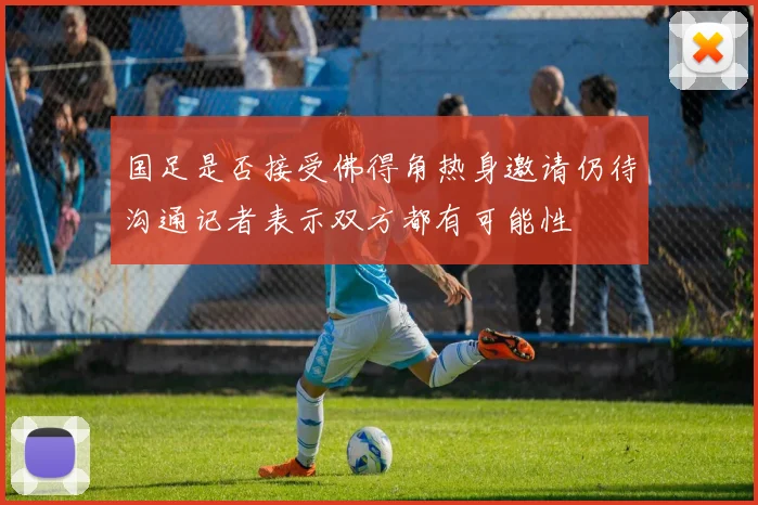 国足是否接受佛得角热身邀请仍待沟通记者表示双方都有可能性