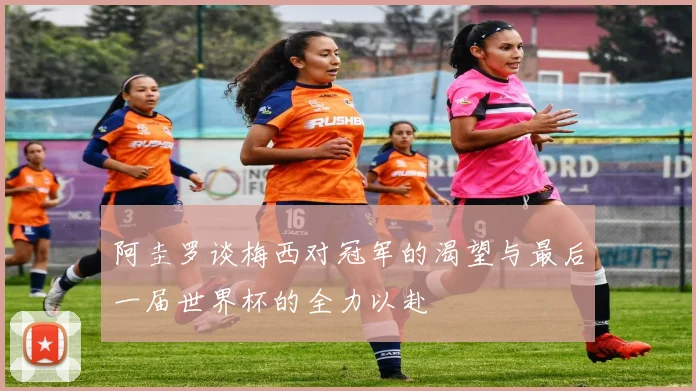阿圭罗谈梅西对冠军的渴望与最后一届世界杯的全力以赴