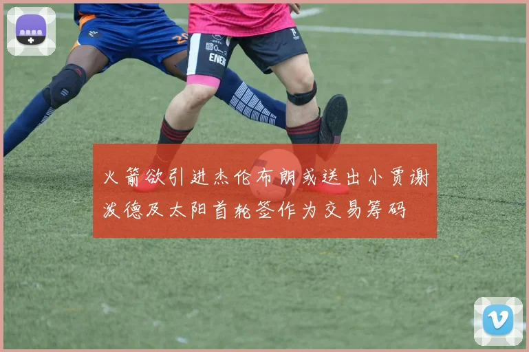火箭欲引进杰伦布朗或送出小贾谢泼德及太阳首轮签作为交易筹码