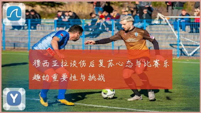 穆西亚拉谈伤后复苏心态与比赛乐趣的重要性与挑战