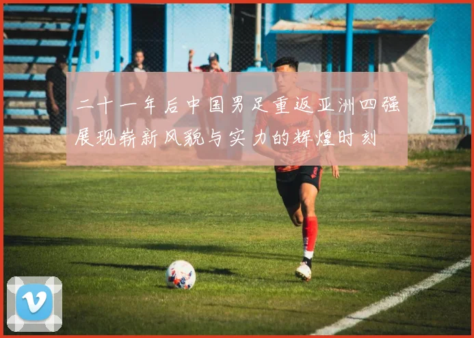二十一年后中国男足重返亚洲四强展现崭新风貌与实力的辉煌时刻