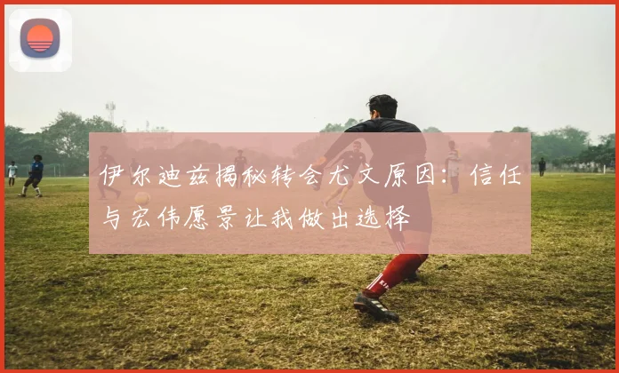 伊尔迪兹揭秘转会尤文原因：信任与宏伟愿景让我做出选择