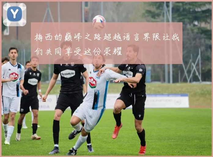 梅西的巅峰之路超越语言界限让我们共同享受这份荣耀