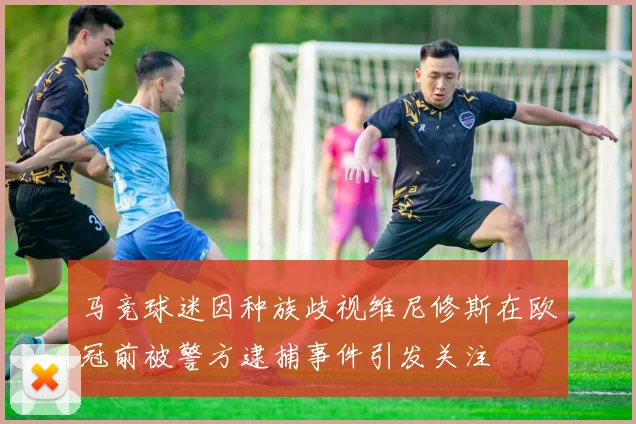 马竞球迷因种族歧视维尼修斯在欧冠前被警方逮捕事件引发关注