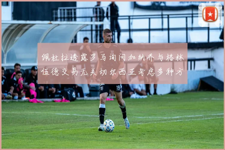 佩杜拉透露罗马询问加纳乔与格林伍德交易无关切尔西正考虑多种方案