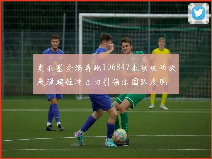奥利塞全场奔跑106847米助攻两次展现超强冲击力引领法国队表现