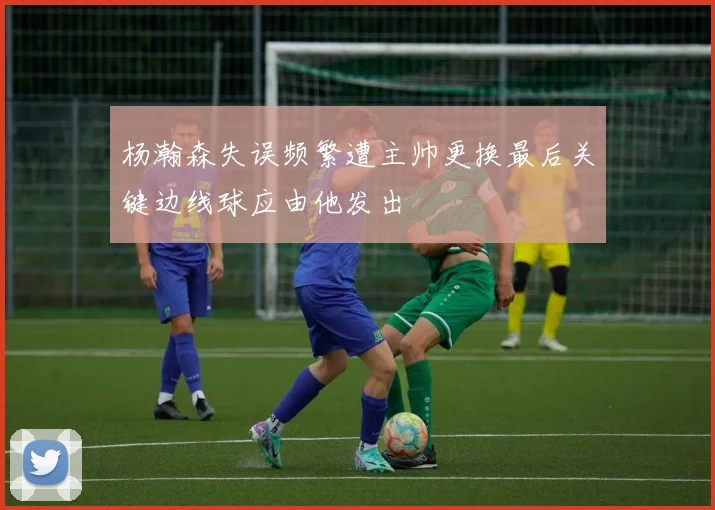 杨瀚森失误频繁遭主帅更换最后关键边线球应由他发出