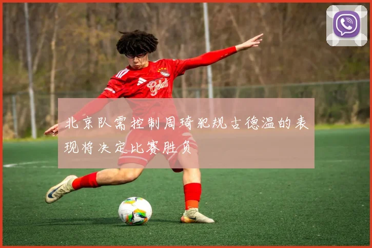 北京队需控制周琦犯规古德温的表现将决定比赛胜负