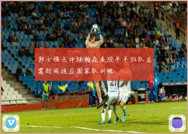 郭士强点评杨瀚森表现平平归队后需时间适应国家队训练