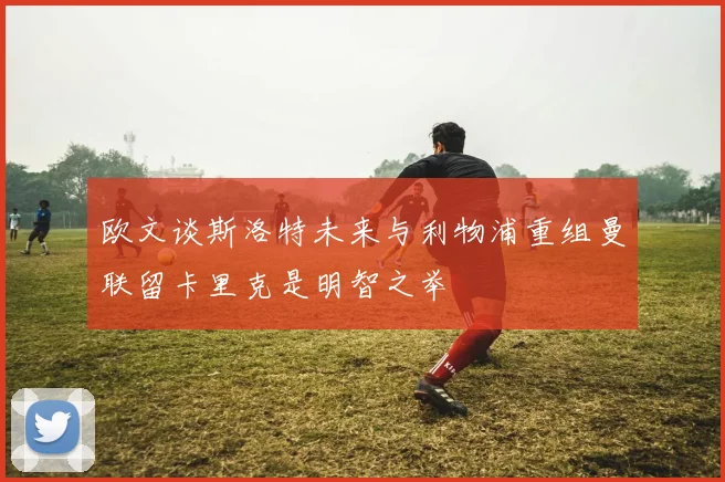 欧文谈斯洛特未来与利物浦重组曼联留卡里克是明智之举