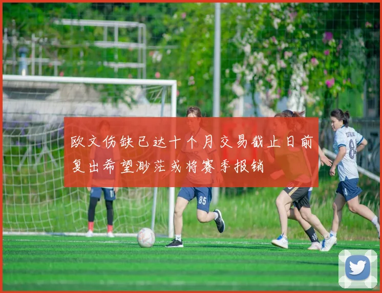 欧文伤缺已达十个月交易截止日前复出希望渺茫或将赛季报销