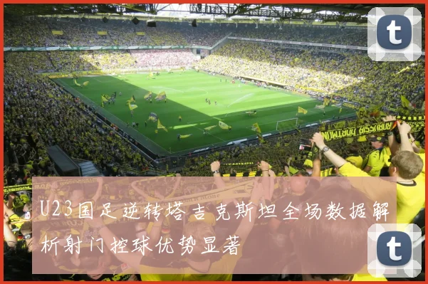 U23国足逆转塔吉克斯坦全场数据解析射门控球优势显著