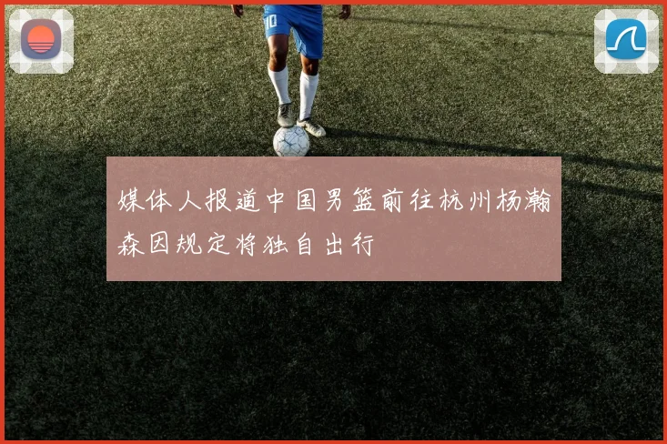 媒体人报道中国男篮前往杭州杨瀚森因规定将独自出行