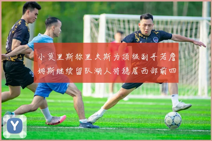 小莫里斯称里夫斯为顶级副手若詹姆斯继续留队湖人将稳居西部前四