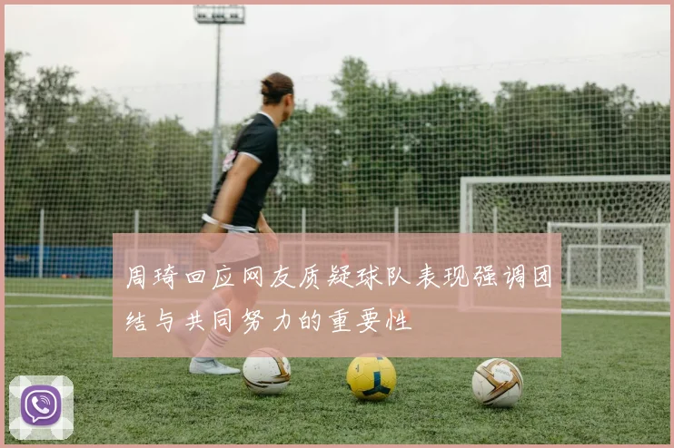 周琦回应网友质疑球队表现强调团结与共同努力的重要性