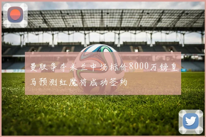 曼联争夺米兰中场标价8000万镑皇马预测红魔将成功签约