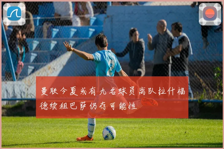 曼联今夏或有九名球员离队拉什福德续租巴萨仍存可能性