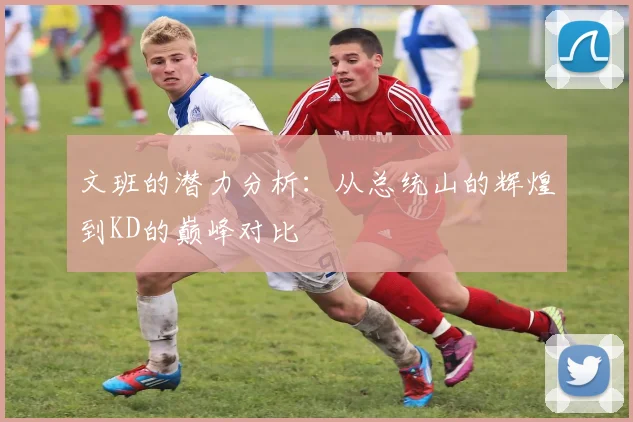 文班的潜力分析：从总统山的辉煌到KD的巅峰对比